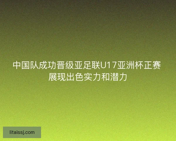 中国队成功晋级亚足联U17亚洲杯正赛 展现出色实力和潜力