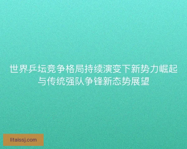世界乒坛竞争格局持续演变下新势力崛起与传统强队争锋新态势展望