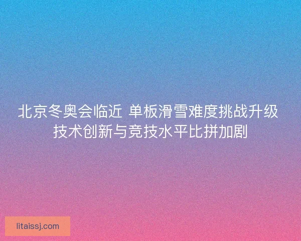 北京冬奥会临近 单板滑雪难度挑战升级 技术创新与竞技水平比拼加剧