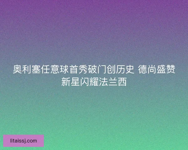 奥利塞任意球首秀破门创历史 德尚盛赞新星闪耀法兰西