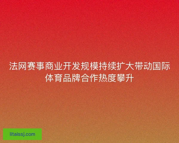 法网赛事商业开发规模持续扩大带动国际体育品牌合作热度攀升