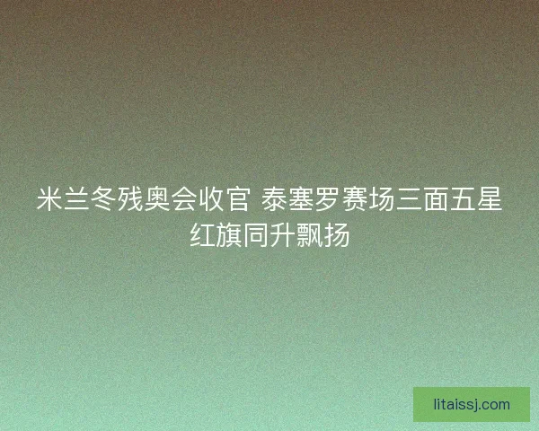 米兰冬残奥会收官 泰塞罗赛场三面五星红旗同升飘扬