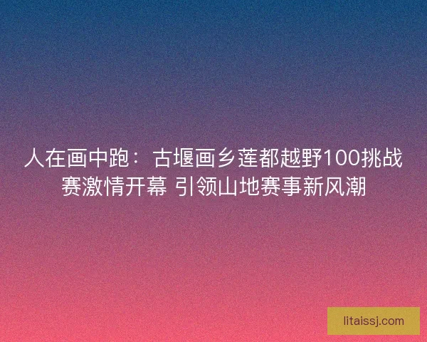 人在画中跑：古堰画乡莲都越野100挑战赛激情开幕 引领山地赛事新风潮